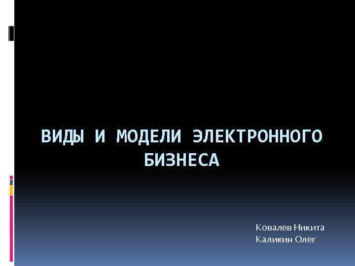 ВИДЫ И МОДЕЛИ ЭЛЕКТРОННОГО БИЗНЕСА Ковалев Никита Каликин Олег 