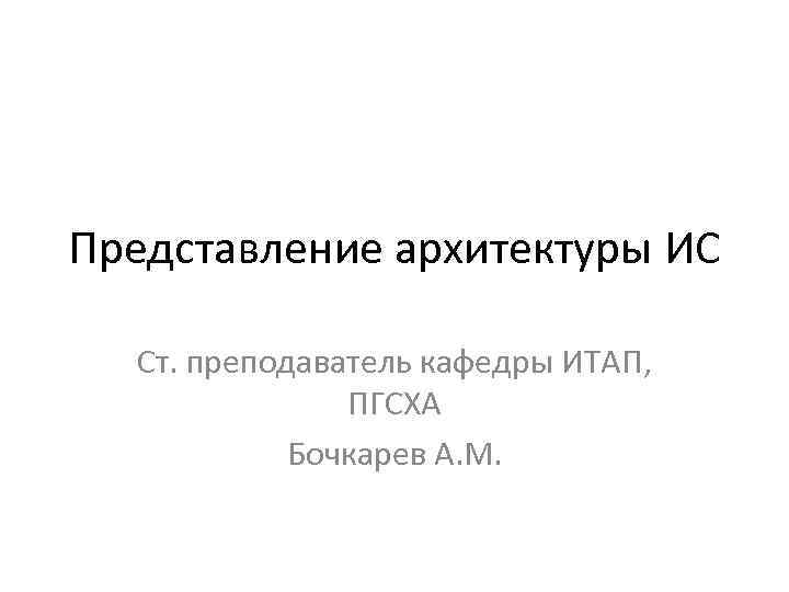 Представление архитектуры ИС Ст. преподаватель кафедры ИТАП, ПГСХА Бочкарев А. М. 