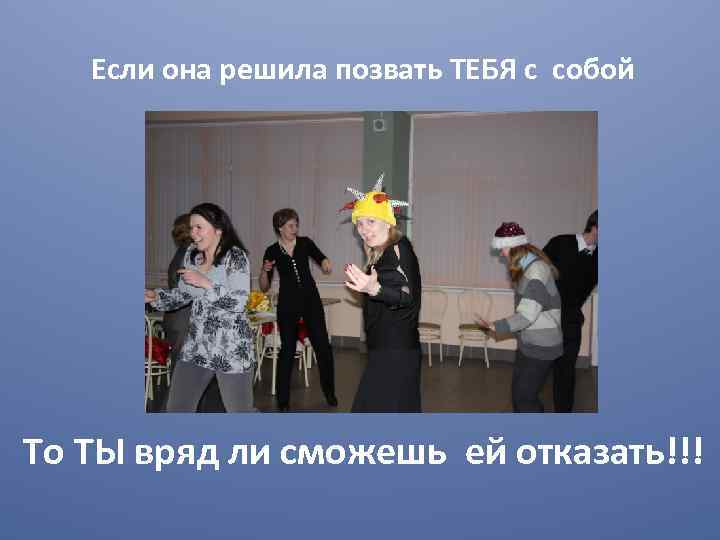 Если она решила позвать ТЕБЯ с собой То ТЫ вряд ли сможешь ей отказать!!!