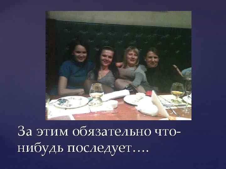 За этим обязательно чтонибудь последует…. 