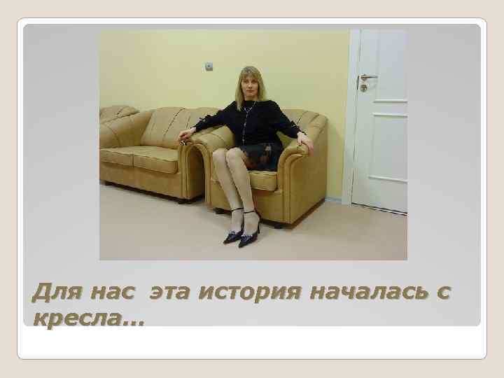 Для нас эта история началась с кресла… 