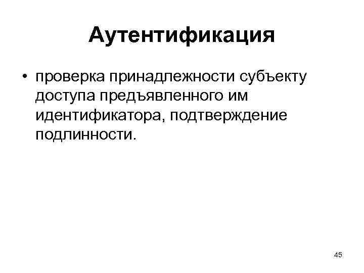 Аутентификация • проверка принадлежности субъекту доступа предъявленного им идентификатора, подтверждение подлинности. 45 