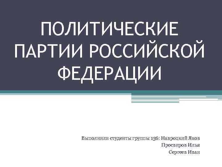 ПОЛИТИЧЕСКИЕ ПАРТИИ РОССИЙСКОЙ ФЕДЕРАЦИИ Выполнили студенты группы 136: Навроцкий Яков Просвиров Илья Сергеев Иван