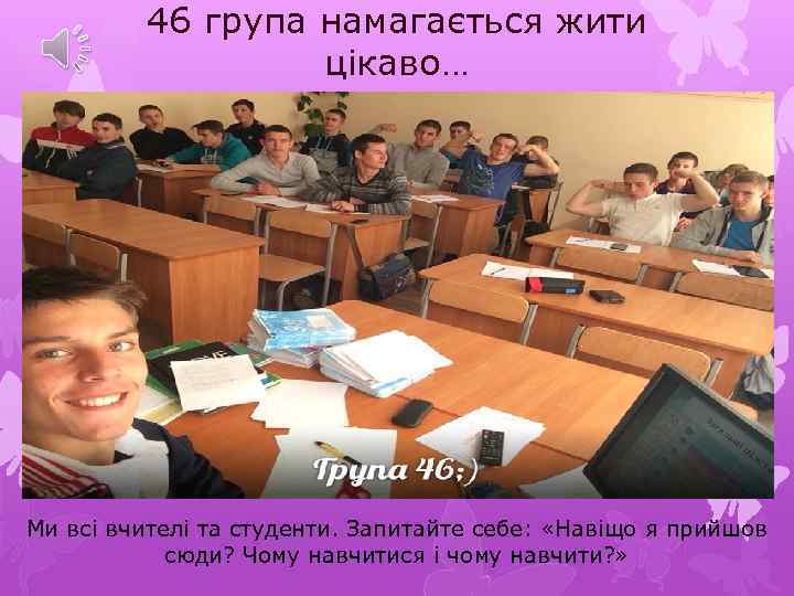 46 група намагається жити цікаво… Ми всі вчителі та студенти. Запитайте себе: «Навіщо я