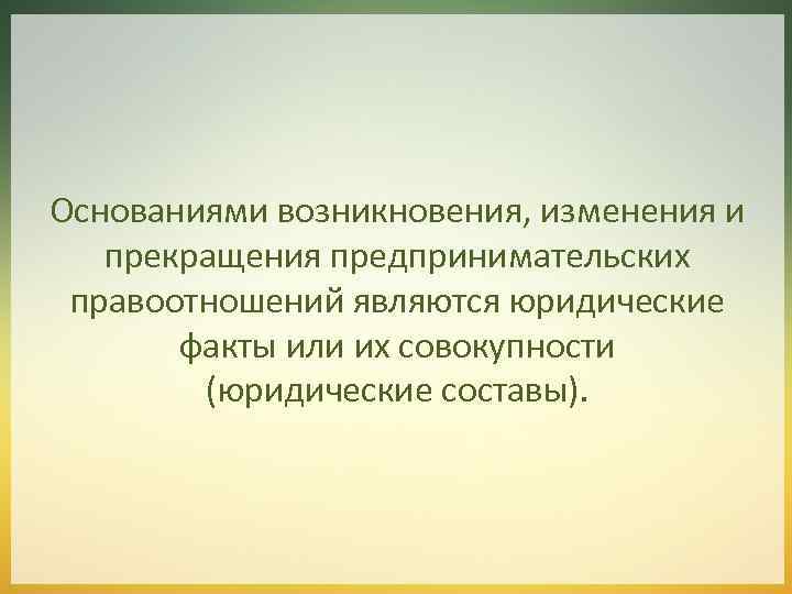 Основаниями возникновения, изменения и прекращения предпринимательских правоотношений являются юридические факты или их совокупности (юридические