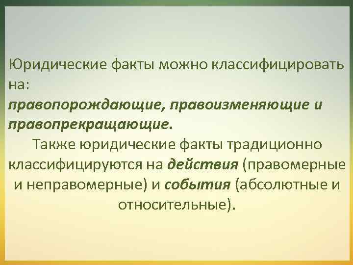 Юридические факты можно классифицировать на: правопорождающие, правоизменяющие и правопрекращающие. Также юридические факты традиционно классифицируются