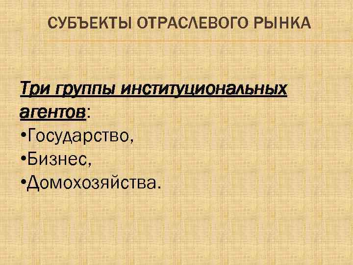 СУБЪЕКТЫ ОТРАСЛЕВОГО РЫНКА Три группы институциональных агентов: • Государство, • Бизнес, • Домохозяйства. 