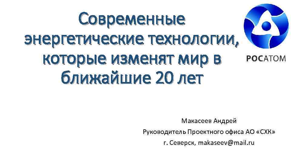 Современные энергетические технологии, которые изменят мир в ближайшие 20 лет Макасеев Андрей Руководитель Проектного