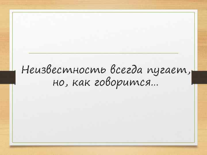 Неизвестность всегда пугает, но, как говорится… 