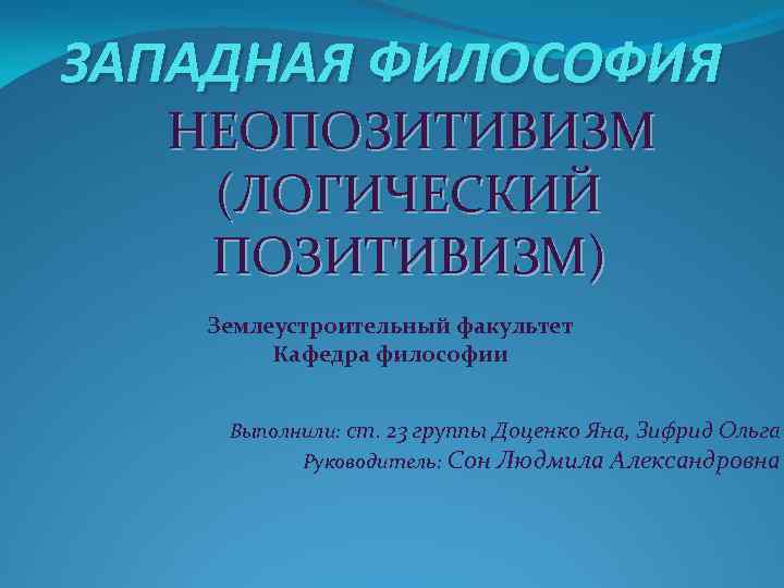 ЗАПАДНАЯ ФИЛОСОФИЯ НЕОПОЗИТИВИЗМ (ЛОГИЧЕСКИЙ ПОЗИТИВИЗМ) Землеустроительный факультет Кафедра философии Выполнили: ст. 23 группы Доценко