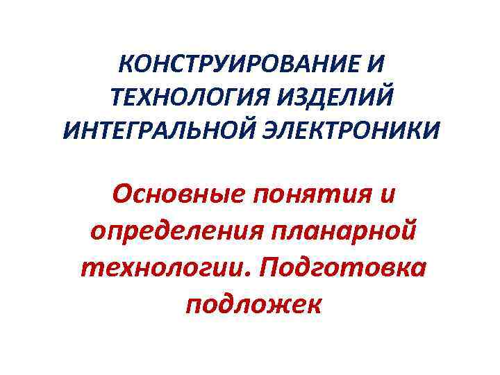 КОНСТРУИРОВАНИЕ И ТЕХНОЛОГИЯ ИЗДЕЛИЙ ИНТЕГРАЛЬНОЙ ЭЛЕКТРОНИКИ Основные понятия и определения планарной технологии. Подготовка подложек