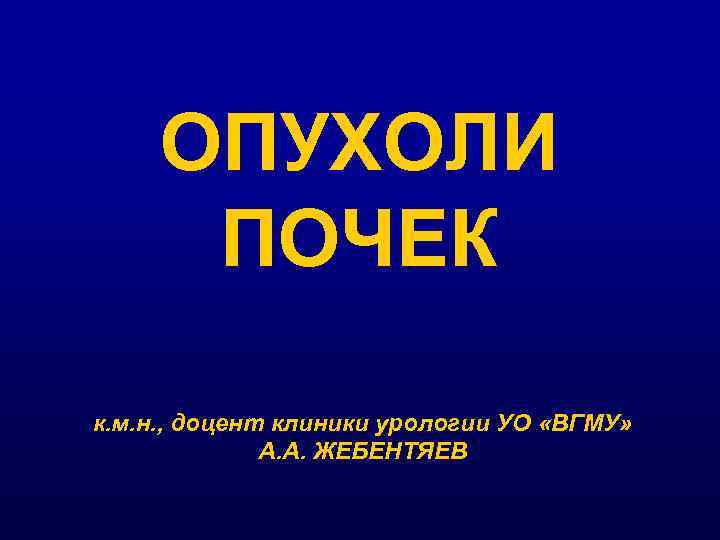 ОПУХОЛИ ПОЧЕК к. м. н. , доцент клиники урологии УО «ВГМУ» А. А. ЖЕБЕНТЯЕВ