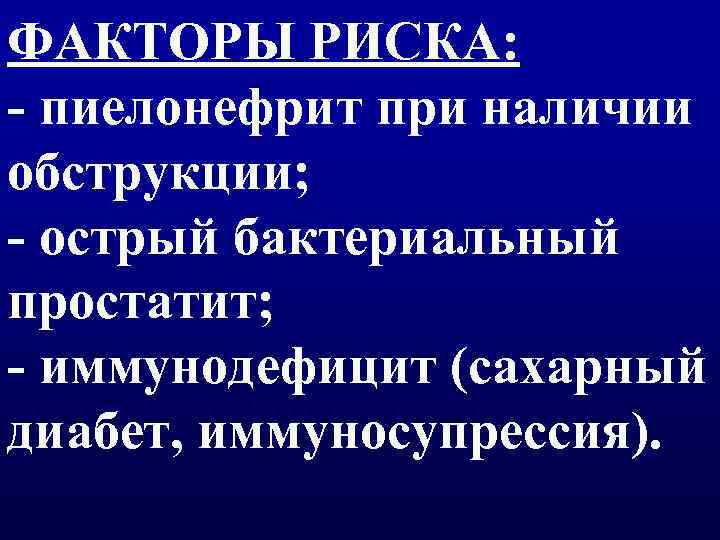 ФАКТОРЫ РИСКА: - пиелонефрит при наличии обструкции; - острый бактериальный простатит; - иммунодефицит (сахарный