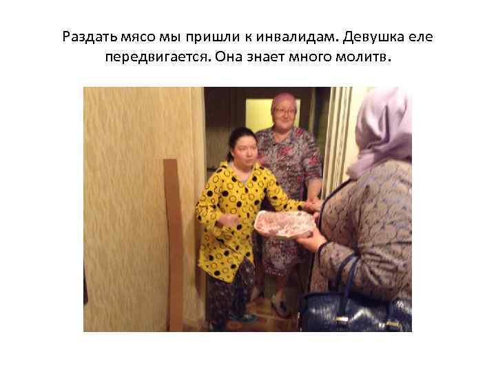 Раздать мясо мы пришли к инвалидам. Девушка еле передвигается. Она знает много молитв. 