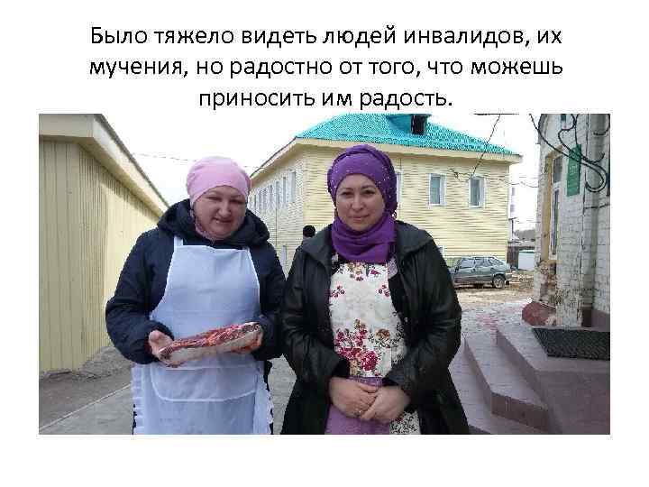 Было тяжело видеть людей инвалидов, их мучения, но радостно от того, что можешь приносить