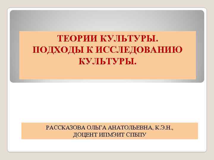 ТЕОРИИ КУЛЬТУРЫ. ПОДХОДЫ К ИССЛЕДОВАНИЮ КУЛЬТУРЫ. РАССКАЗОВА ОЛЬГА АНАТОЛЬЕВНА, К. Э. Н. , ДОЦЕНТ