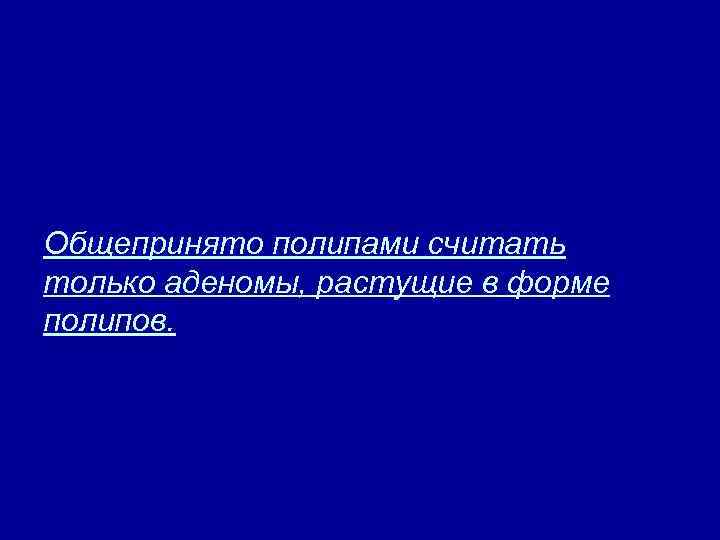 Общепринято полипами считать только аденомы, растущие в форме полипов. 