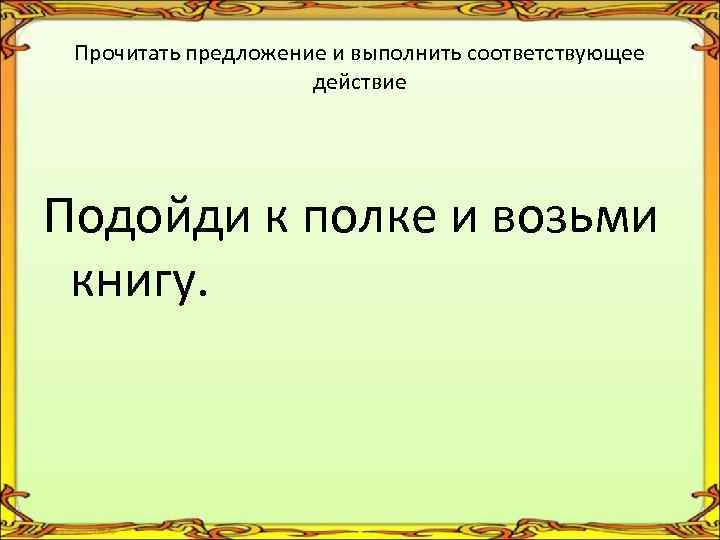 Прочитать предложение и выполнить соответствующее действие Подойди к полке и возьми книгу. 