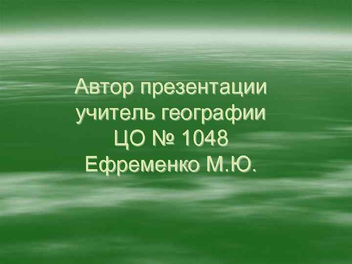 Автор презентации учитель географии ЦО № 1048 Ефременко М. Ю. 