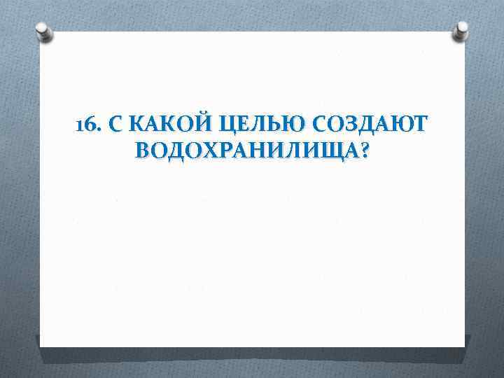 16. С КАКОЙ ЦЕЛЬЮ СОЗДАЮТ ВОДОХРАНИЛИЩА? 