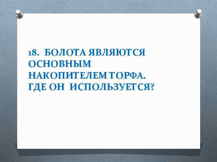 18. БОЛОТА ЯВЛЯЮТСЯ ОСНОВНЫМ НАКОПИТЕЛЕМ ТОРФА. ГДЕ ОН ИСПОЛЬЗУЕТСЯ? 