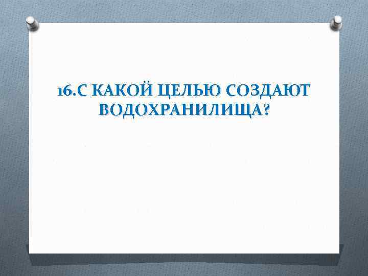 16. С КАКОЙ ЦЕЛЬЮ СОЗДАЮТ ВОДОХРАНИЛИЩА? 