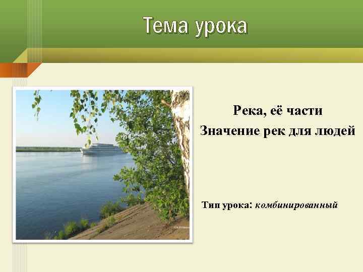 Тема урока Река, её части Значение рек для людей Тип урока: комбинированный 