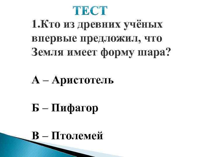 1. Кто из древних учёных впервые предложил, что Земля имеет форму шара? А –