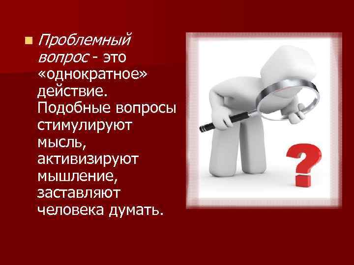 n Проблемный вопрос - это «однократное» действие. Подобные вопросы стимулируют мысль, активизируют мышление, заставляют
