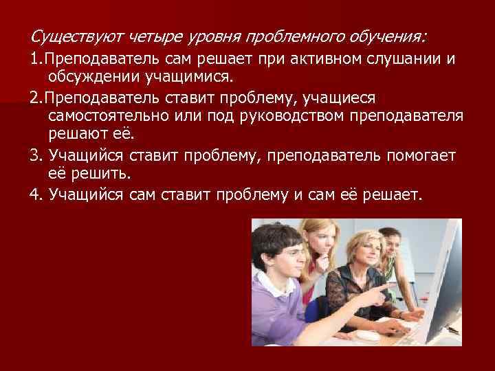Существуют четыре уровня проблемного обучения: 1. Преподаватель сам решает при активном слушании и обсуждении