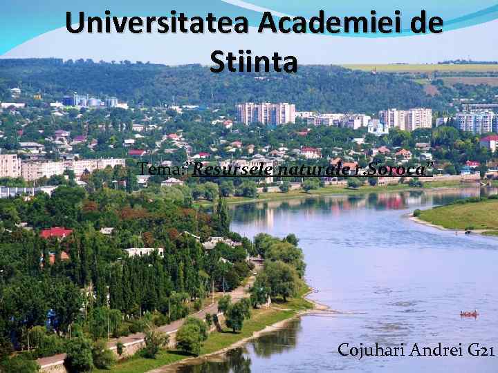 Universitatea Academiei de Stiinta Tema: ”Resursele naturale r. Soroca” Cojuhari Andrei G 21 