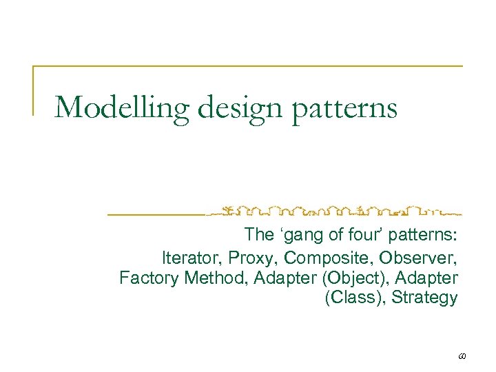 Modelling design patterns The ‘gang of four’ patterns: Iterator, Proxy, Composite, Observer, Factory Method,