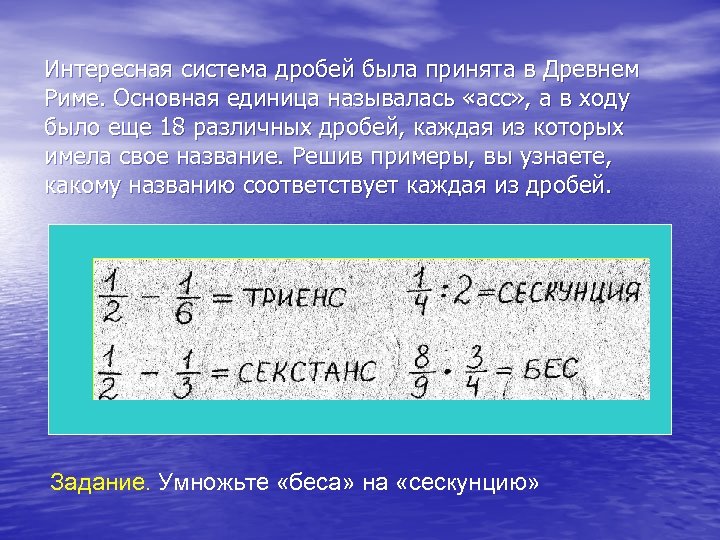 Интересная система дробей была принята в Древнем Риме. Основная единица называлась «асс» , а
