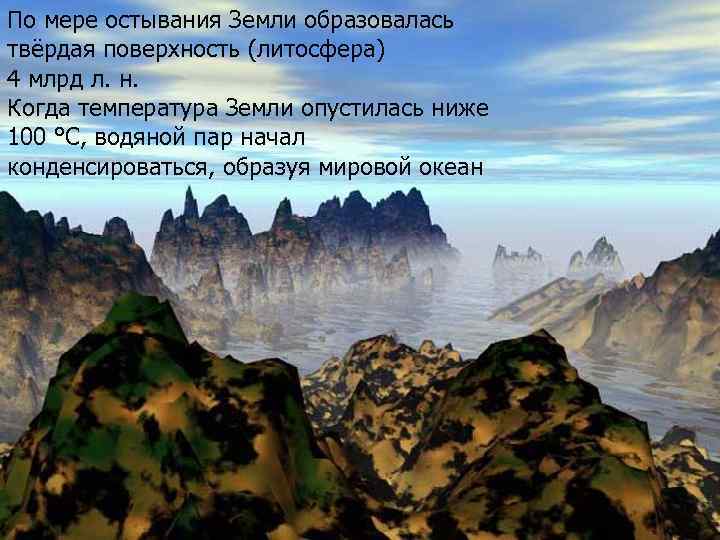 По мере остывания Земли образовалась твёрдая поверхность (литосфера) 4 млрд л. н. Когда температура