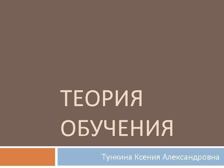 ТЕОРИЯ ОБУЧЕНИЯ Тункина Ксения Александровна 