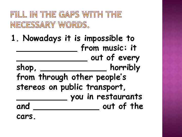 1. Nowadays it is impossible to ______ from music: it _______ out of every