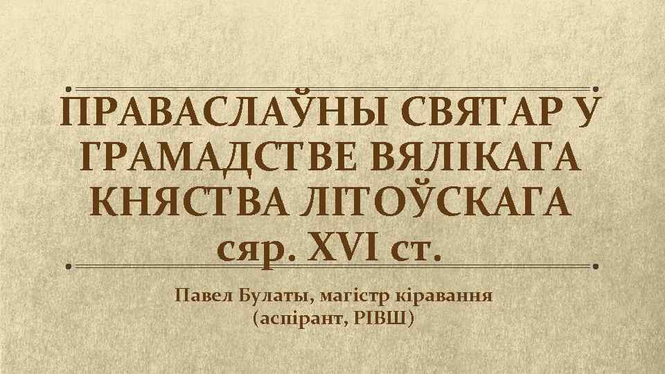 ПРАВАСЛАЎНЫ СВЯТАР У ГРАМАДСТВЕ ВЯЛІКАГА КНЯСТВА ЛІТОЎСКАГА сяр. XVI ст. Павел Булаты, магістр кіравання