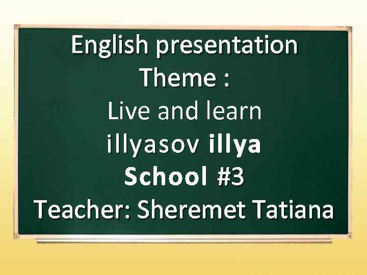 English presentation Theme : Live and learn and i llyasov illya School #3 Teacher: