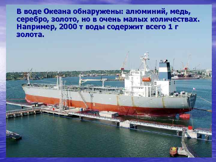 В воде Океана обнаружены: алюминий, медь, серебро, золото, но в очень малых количествах. Например,