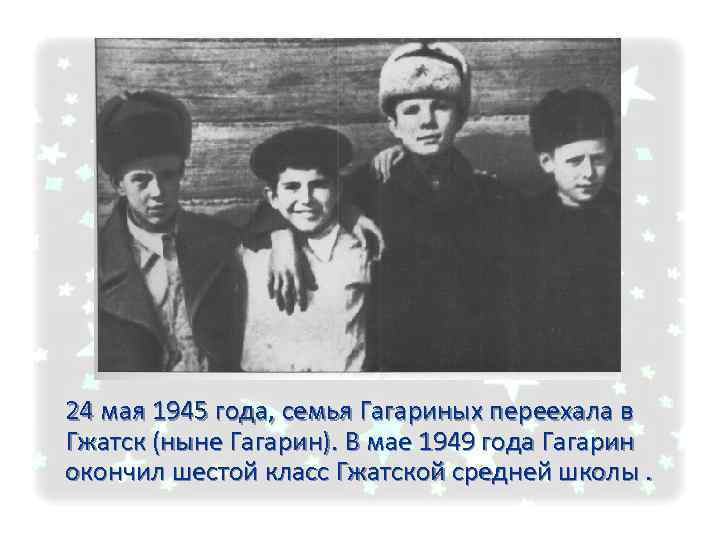 24 мая 1945 года, семья Гагариных переехала в Гжатск (ныне Гагарин). В мае 1949