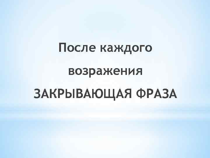 После каждого возражения ЗАКРЫВАЮЩАЯ ФРАЗА 