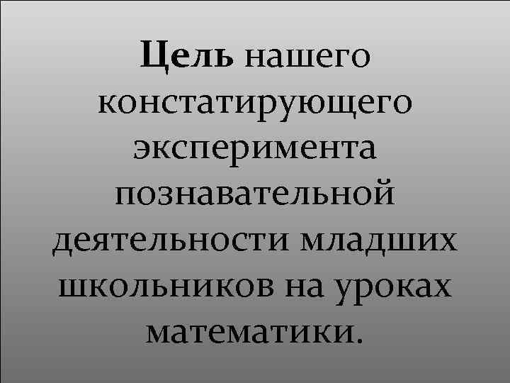 Цель нашего констатирующего эксперимента познавательной деятельности младших школьников на уроках математики. 