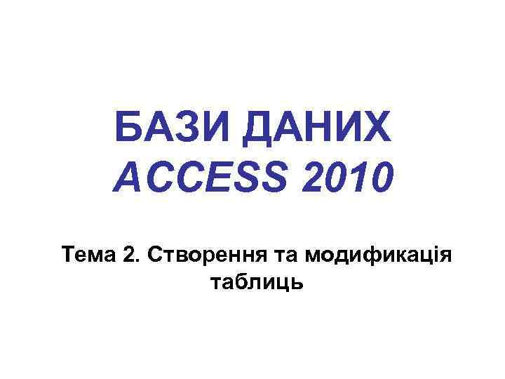 БАЗИ ДАНИХ ACCESS 2010 Тема 2. Створення та модификація таблиць 