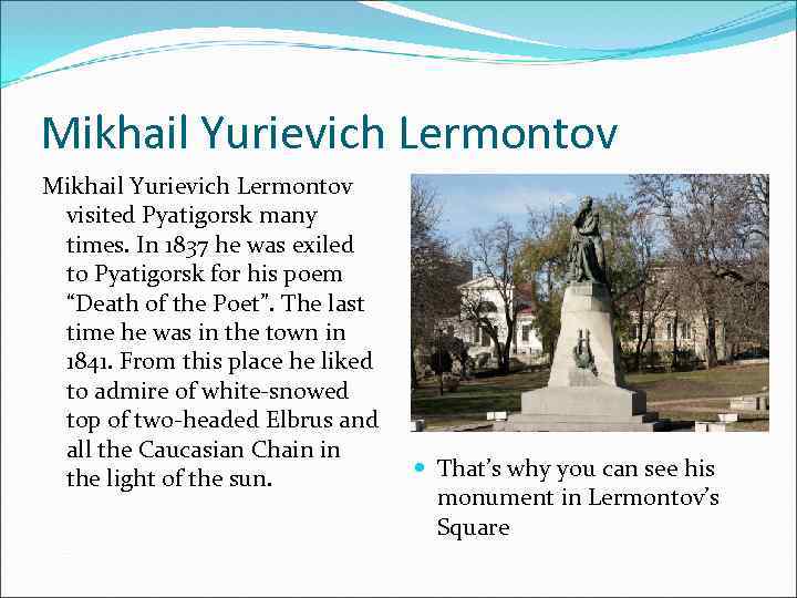 Mikhail Yurievich Lermontov visited Pyatigorsk many times. In 1837 he was exiled to Pyatigorsk