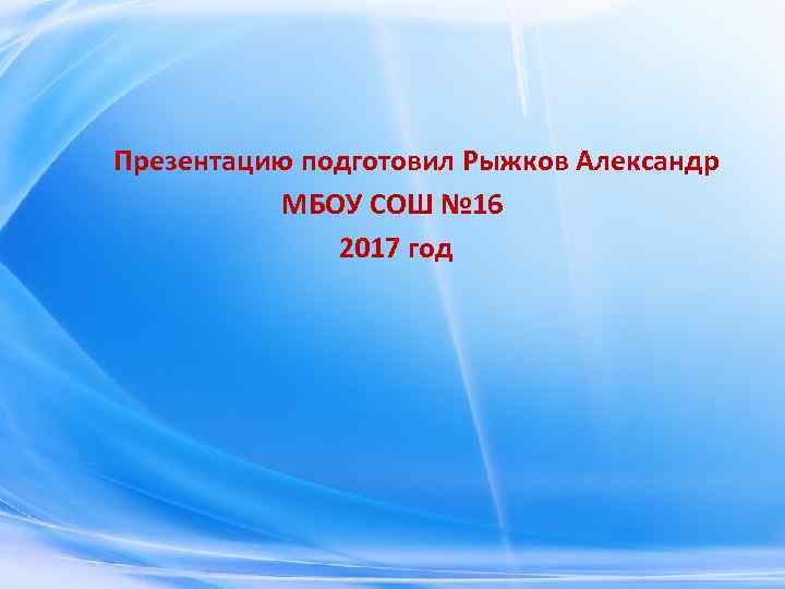 Презентацию подготовил Рыжков Александр МБОУ СОШ № 16 2017 год 