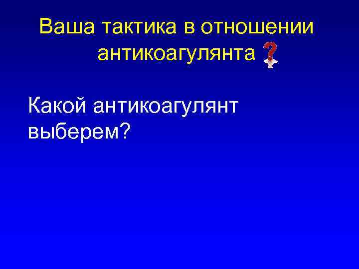 Ваша тактика в отношении антикоагулянта Какой антикоагулянт выберем? 