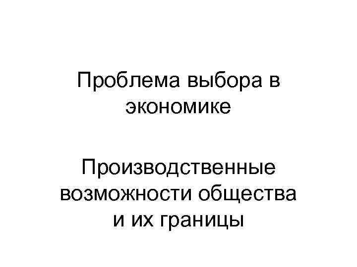 Проблема выбора в экономике Производственные возможности общества и их границы 