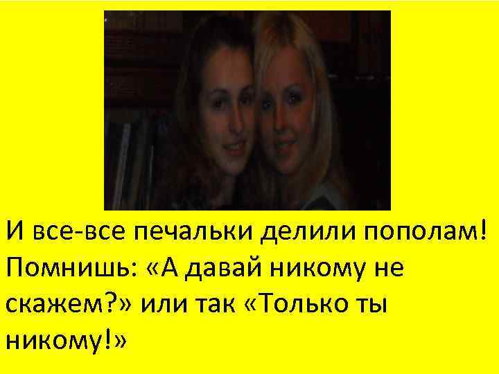 И все-все печальки делили пополам! Помнишь: «А давай никому не скажем? » или так