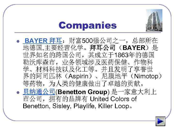 Companies l l BAYER 拜耳：财富500强公司之一，总部所在 地德国, 主要经营化学。拜耳公司（BAYER）是 世界知名的跨国公司，其成立于1863年的德国 勒沃库森市，业务领域涉及医药保健、作物科 学、材料科技以及化 等。并且发明了享誉世 界的阿司匹林（Aspirin）、尼膜地平（Nimotop） 等药物，为人类的健康做出了卓越的贡献。 贝纳通公司(Benetton