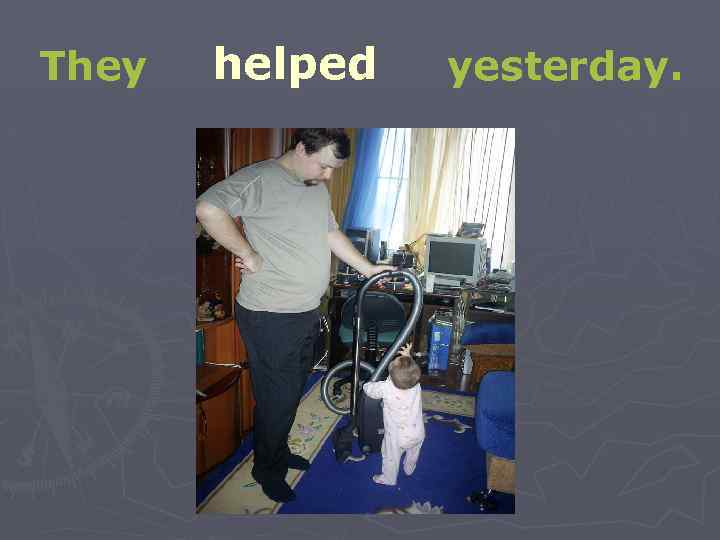 They helped yesterday. 